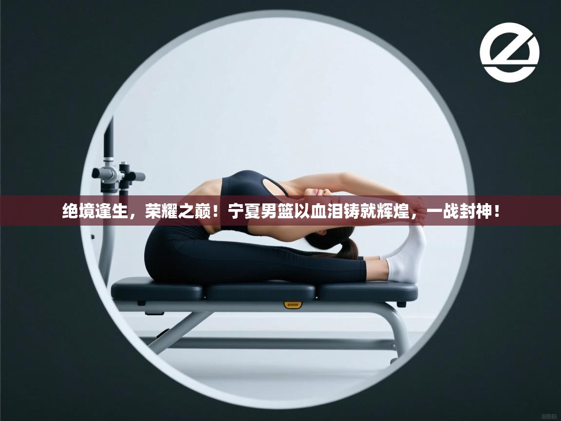 绝境逢生，荣耀之巅！宁夏男篮以血泪铸就辉煌，一战封神！